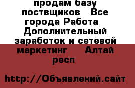 продам базу поствщиков - Все города Работа » Дополнительный заработок и сетевой маркетинг   . Алтай респ.